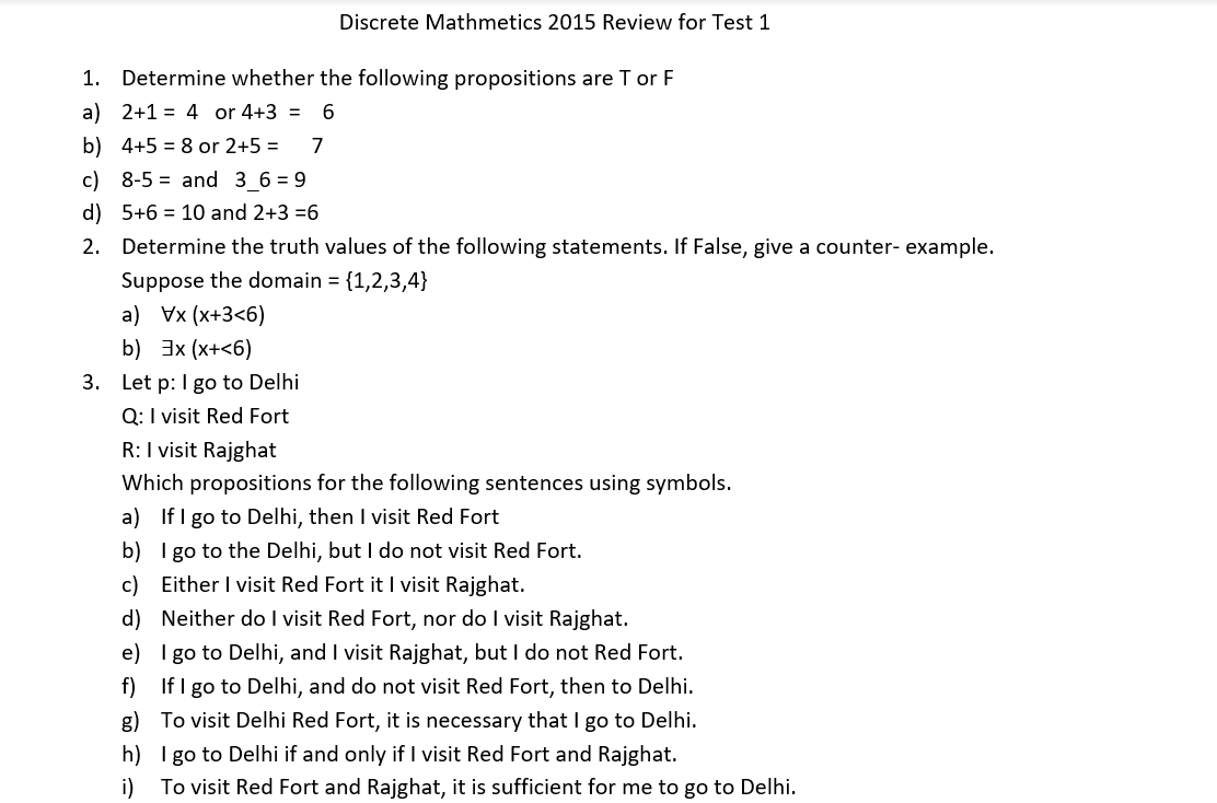 Discrete Mathmetics 2015 Review for Test 1
1. Determine whether the following propositions are T or F
a) 2+1 = 4 or 4+3 = 6
b) 4+5 = 8 or 2+5 =
7
c) 8-5 = and 3 6 = 9
d) 5+6 = 10 and 2+3 =6
2. Determine the truth values of the following statements. If False, give a counter- example.
Suppose the domain = {1,2,3,4}
a) Vx (x+3<6)
b) 3x (x+<6)
3. Let p: I go to Delhi
Q: I visit Red Fort
R:I visit Rajghat
Which propositions for the following sentences using symbols.
a) If I go to Delhi, then I visit Red Fort
b) I go to the Delhi, but I do not visit Red Fort.
c) Either I visit Red Fort it I visit Rajghat.
d) Neither do I visit Red Fort, nor do I visit Rajghat.
e) I go to Delhi, and I visit Rajghat, but I do not Red Fort.
f) If I go to Delhi, and do not visit Red Fort, then to Delhi.
g) To visit Delhi Red Fort, it is necessary that I go to Delhi.
h) I go to Delhi if and only if I visit Red Fort and Rajghat.
i)
To visit Red Fort and Rajghat, it is sufficient for me to go to Delhi.
