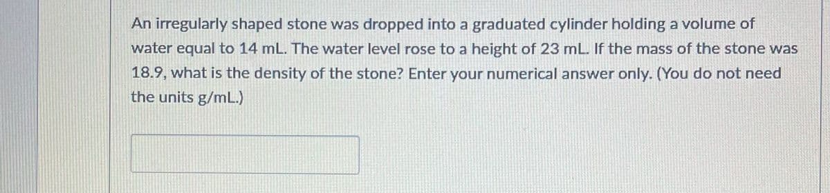 An irregularly shaped stone was dropped into a graduated cylinder holding a volume of
water equal to 14 mL. The water level rose to a height of 23 mL. If the mass of the stone was
18.9, what is the density of the stone? Enter your numerical answer only. (You do not need
the units g/mL.)
