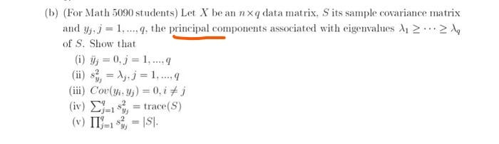 (b) (For Math 5090 students) Let X be an nxq data matrix, S its sample covariance matrix
and y, j = 1,.q. the principal components associated with eigenvahues A 2.
of S. Show that
(i) = 0, j = 1, . 9
(ii) s, = A,.j = 1, . q
(iii) Cov(yi, y,) = 0, i # j
(iv) E-1, = trace(S)
(v) IT-1 , = |S|.
%3D
