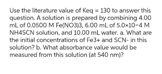 Use the literature value of Keg = 130 to answer this
question. A solution is prepared by combining 4.00
mL of 0.0500 M Fe(NO3)3, 6.00 mL of 5.0x10-4 M
NH4SCN solution, and 10.00 mL water. a. What are
the initial concentrations of Fe3+ and SCN- in this
solution? b. What absorbance value would be
measured from this solution (at 540 nm)?
