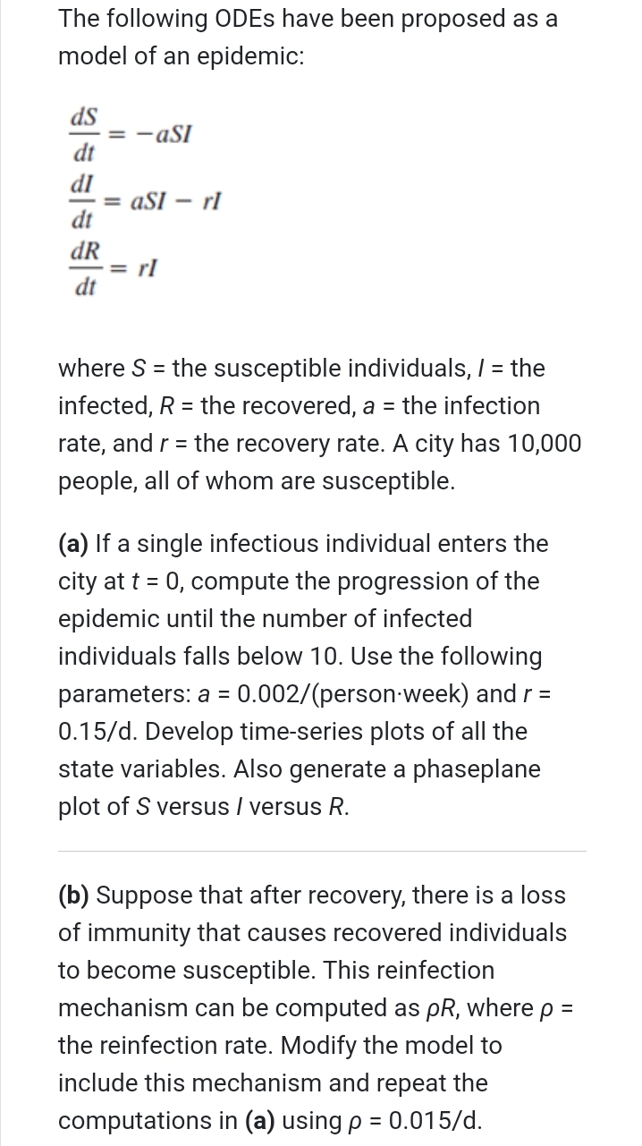 The following ODES have been proposed as a
model of an epidemic:
ds
= -aSI
dt
dI
= aSI
dt
- rl
dR
= rl
dt
where S = the susceptible individuals, / = the
infected, R = the recovered, a = the infection
rate, and r = the recovery rate. A city has 10,000
%3D
people, all of whom are susceptible.
(a) If a single infectious individual enters the
city at t = 0, compute the progression of the
epidemic until the number of infected
individuals falls below 10. Use the following
parameters: a = 0.002/(person-week) and r =
%3D
0.15/d. Develop time-series plots of all the
state variables. Also generate a phaseplane
plot of S versus / versus R.
(b) Suppose that after recovery, there is a loss
of immunity that causes recovered individuals
to become susceptible. This reinfection
mechanism can be computed as pR, where p =
the reinfection rate. Modify the model to
include this mechanism and repeat the
computations in (a) using p = 0.015/d.
