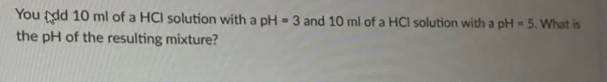 You dd 10 ml of a HCI solution with a pH = 3 and 10 ml of a HCI solution with a pH = 5. What is
the pH of the resulting mixture?