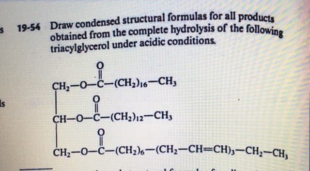 obtained from the complete hydrolysis of the following
19-54 Draw condensed structural formulas for all product.
triacylglycerol under acidic conditions.
CH,-0-C-(CH2)16–CH3
Is
CH-O-C-(CH2)12-CH3
CH,-0-C-(CH2)6-(CH2-CH=CH)3-CH;-CH,
