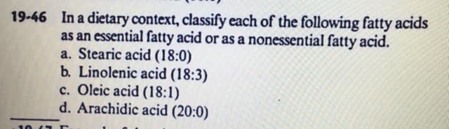 19-46 In a dietary context, classify each of the following fatty acids
as an essential fatty acid or as a nonessential fatty acid.
a. Stearic acid (18:0)
b. Linolenic acid (18:3)
c. Oleic acid (18:1)
d. Arachidic acid (20:0)
10 /7 E
