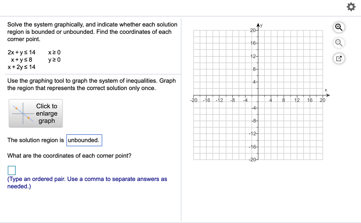 Solve the system graphically, and indicate whether each solution
region is bounded or unbounded. Find the coordinates of each
corner point.
.y
20-
16-
2x +ys 14
x+ ys8
x+ 2ys 14
X2 0
12-
y 2 0
8-
Use the graphing tool to graph the system of inequalities. Graph
the region that represents the correct solution only once.
4-
-20 -16
-12
-8
-4
4
8.
12
16
20
Click to
-4–
enlarge
graph
-8-
-12-
The solution region is unbounded.
-16-
What are the coordinates of each corner point?
-20-
(Type an ordered pair. Use a comma to separate answers as
needed.)
