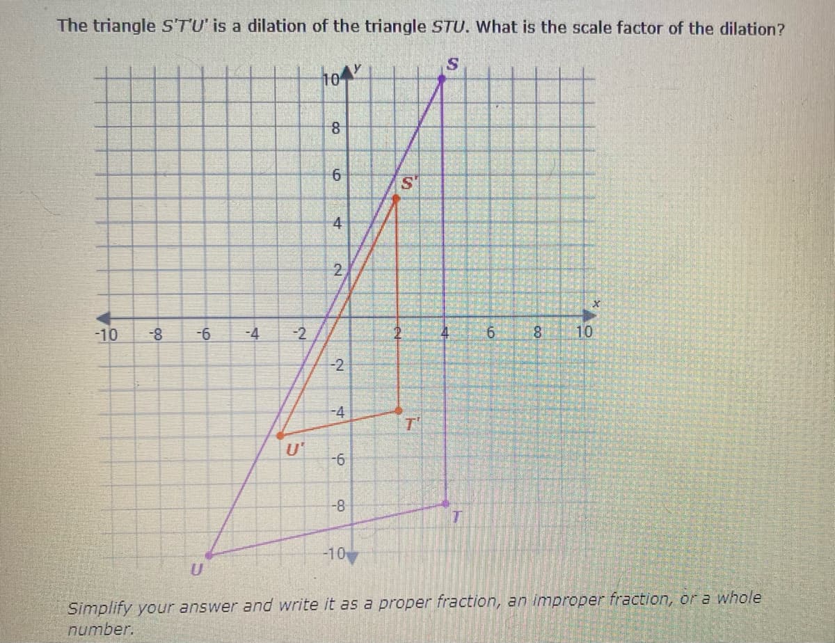 The triangle STU' is a dilation of the triangle STU. What is the scale factor of the dilation?
104
6.
4
2
-10
-4
9.
8.
10
-2
-4
T'
-8
-10
Simplify your answer and write it as a proper fraction, an improper fraction, or a whole
number.
2.
6.
