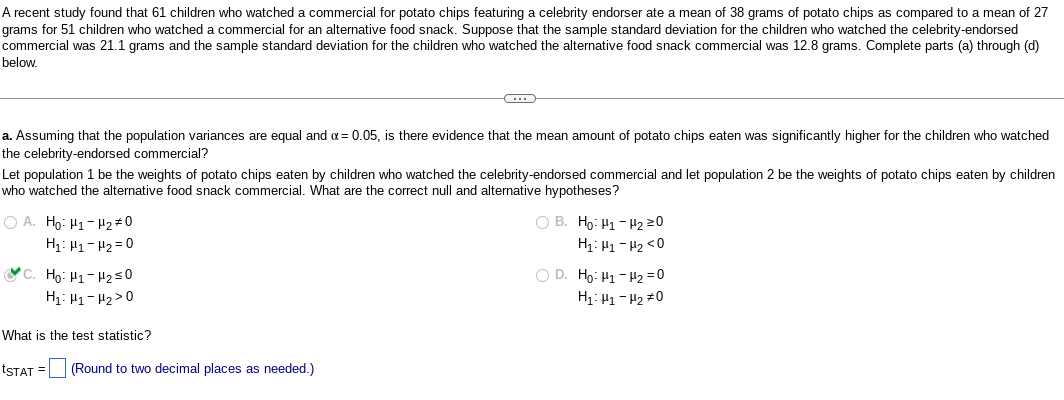 A recent study found that 61 children who watched a commercial for potato chips featuring a celebrity endorser ate a mean of 38 grams of potato chips as compared to a mean of 27
grams for 51 children who watched a commercial for an alternative food snack. Suppose that the sample standard deviation for the children who watched the celebrity-endorsed
commercial was 21.1 grams and the sample standard deviation for the children who watched the alternative food snack commercial was 12.8 grams. Complete parts (a) through (d)
below.
a. Assuming that the population variances are equal and α = 0.05, is there evidence that the mean amount of potato chips eaten was significantly higher for the children who watched
the celebrity-endorsed commercial?
Let population 1 be the weights of potato chips eaten by children who watched the celebrity-endorsed commercial and let population 2 be the weights of potato chips eaten by children
who watched the alternative food snack commercial. What are the correct null and alternative hypotheses?
OA. Ho: H1-H₂ #0
H₁ H₁ H₂=0
C. Ho: H₁-H₂ ≤0
H₁: H₁-H₂>0
←
What is the test statistic?
tSTAT =
(Round to two decimal places as needed.)
OB. Ho: H₁-H₂ 20
H₁ H₁ H₂ <0
O D. Ho: Hi-Hz=0
H₁: H₁-H₂ #0