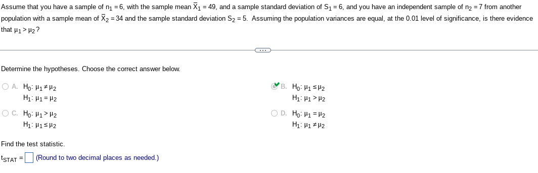 Assume that you have a sample of n₁ = 6, with the sample mean X₁ = 49, and a sample standard deviation of S₁ = 6, and you have an independent sample of n₂ = 7 from another
population with a sample mean of X₂ = 34 and the sample standard deviation S₂ = 5. Assuming the population variances are equal, at the 0.01 level of significance, is there evidence
that H₁> H₂?
Determine the hypotheses. Choose the correct answer below.
OA. Ho: H1 H2
H₁: H1 H2
O C. Ho: H1>Hz
H₁: H1 H2
Find the test statistic.
tSTAT= (Round to two decimal places as needed.)
C
(B. Ho. Hi=2
H₁: H1 H₂
O D. Ho. Hi = 2
H₁: H1 H2