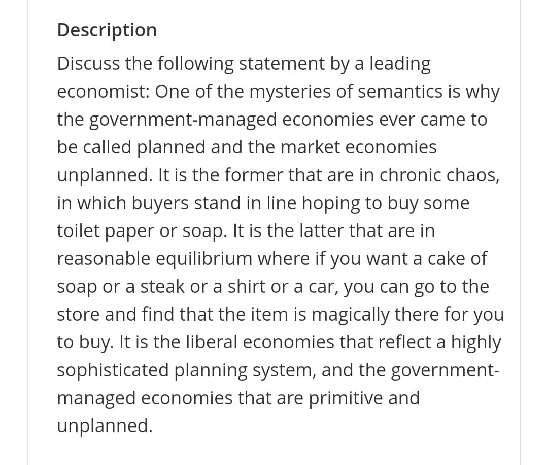 Description
Discuss the following statement by a leading
economist: One of the mysteries of semantics is why
the government-managed economies ever came to
be called planned and the market economies
unplanned. It is the former that are in chronic chaos,
in which buyers stand in line hoping to buy some
toilet paper or soap. It is the latter that are in
reasonable equilibrium where if you want a cake of
soap or a steak or a shirt or a car, you can go to the
store and find that the item is magically there for you
to buy. It is the liberal economies that reflect a highly
sophisticated planning system, and the government-
managed economies that are primitive and
unplanned.
