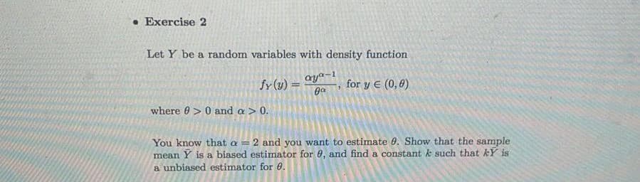 • Exercise 2
Let Y be a random variables with density function
fy (y) =
aya-1
for y E (0,0)
where 6> 0 and a > 0.
You know that a = 2 and you want to estimate 0. Show that the sample
mean Y is a biased estimator for 0, and find a constant k such that kY is
a unbiased estimator for 0.
!3!
