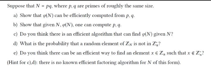 Suppose that N = pq, where p, q are primes of roughly the same size.
%3!
a) Show that (N) can be efficiently computed from p, q.
b) Show that given N, 4(N), one can compute p, q.
c) Do you think there is an efficient algorithm that can find @(N) given N?
d) What is the probability that a random element of ZN is not in Z,?
e) Do you think there can be an efficient way to find an element x € Z, such that x € Z;?
(Hint for c),d): there is no known efficient factoring algorithm for N of this form).

