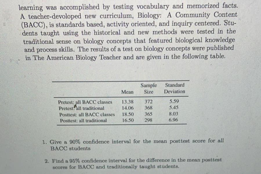 learning was accomplished by testing vocabulary and memorized facts.
A teacher-devoloped new curriculum, Biology: A Community Content
(BACC), is standards based, activity oriented, and inquiry centered. Stu-
dents taught using the historical and new methods were tested in the
traditional sense on biology concepts that featured biological knowledge
and process skills. The results of a test on biology concepts were published
in The American Biology Teacher and are given in the following table.
Standard
Sample
Size
Mean
Deviation
5.59
13.38
14.06
372
Pretest: all BACC classes
Pretest. all traditional
368
5.45
Posttest: all BACC classes
18.50
365
8.03
Posttest: all traditional
16.50
298
6.96
1. Give a 90% confidence interval for the mean posttest score for all
BACC students
2. Find a 95% confidence interval for the difference in the mean posttest
scores for BACC and traditionally taught students.
