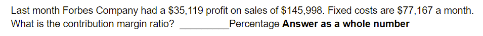 Last month Forbes Company had a $35,119 profit on sales of $145,998. Fixed costs are $77,167 a month.
What is the contribution margin ratio?
Percentage Answer as a whole number
