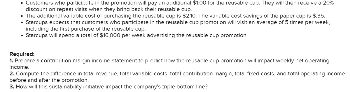 Customers who participate in the promotion will pay an additional $1.00 for the reusable cup. They will then receive a 20%
discount on repeat visits when they bring back their reusable cup.
• The additional variable cost of purchasing the reusable cup is $2.10. The variable cost savings of the paper cup is $.35.
Starcups expects that customers who participate in the reusable cup promotion will visit an average of 5 times per week,
including the first purchase of the reusable cup.
• Starcups will spend a total of $16,000 per week advertising the reusable cup promotion.
Required:
1. Prepare a contribution margin income statement to predict how the reusable cup promotion will impact weekly net operating
income.
2. Compute the difference in total revenue, total variable costs, total contribution margin, total fixed costs, and total operating income
before and after the promotion.
3. How will this sustainability initiative impact the company's triple bottom line?

