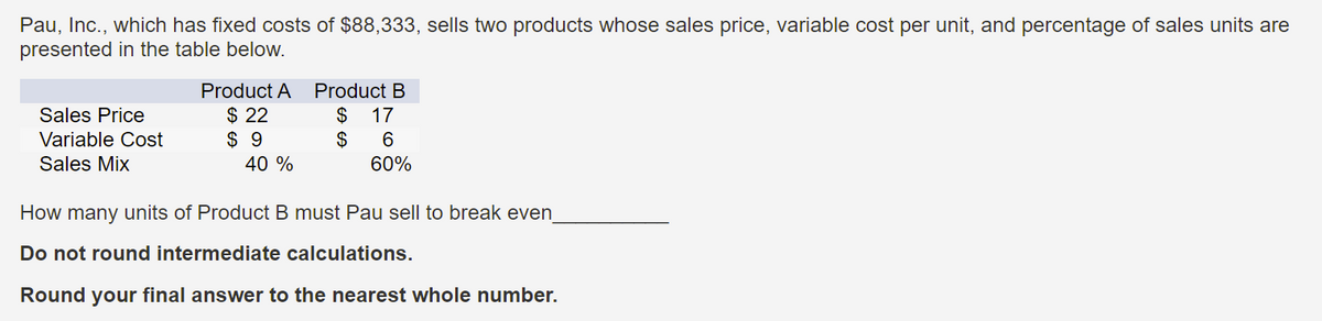 Pau, Inc., which has fixed costs of $88,333, sells two products whose sales price, variable cost per unit, and percentage of sales units are
presented in the table below.
Product A
Product B
$ 22
$ 9
40 %
Sales Price
$
$
17
Variable Cost
Sales Mix
60%
How many units of Product B must Pau sell to break even
Do not round intermediate calculations.
Round your final answer to the nearest whole number.
