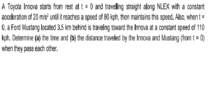 A Toyota Innova starts from rest at t = 0 and travelling straight along NLEX with a constant
acceleration of 20 m/s until it reaches a speed of 80 kph, then maintains this speed. Also, when t =
0, a Ford Mustang located 3.5 km behind is traveling toward the Innova at a constant speed of 110
kph. Determine (a) the time and (b) the distance traveled by the Innova and Mustang (from t = 0)
when they pass each other.
