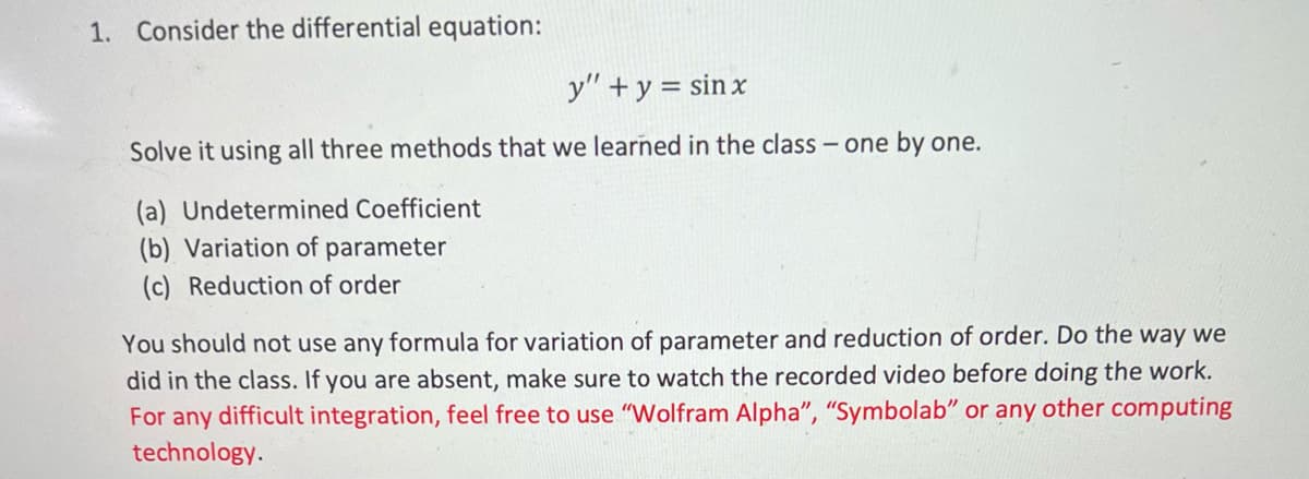 1. Consider the differential equation:
y" + y = sinx
Solve it using all three methods that we learned in the class - one by one.
(a) Undetermined Coefficient
(b) Variation of parameter
(c) Reduction of order
You should not use any formula for variation of parameter and reduction of order. Do the way we
did in the class. If you are absent, make sure to watch the recorded video before doing the work.
For any difficult integration, feel free to use "Wolfram Alpha", "Symbolab" or any other computing
technology.