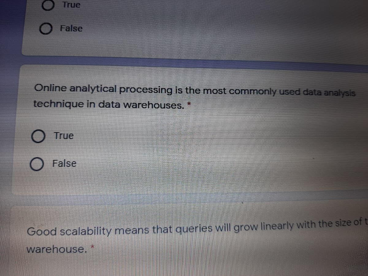 True
O False
Online analytical processing is the most commonly used data analysis
technique in data warehouses. *
O True
O False
Good scalability means that queries will grow linearly with the size of t
warehouse.*
