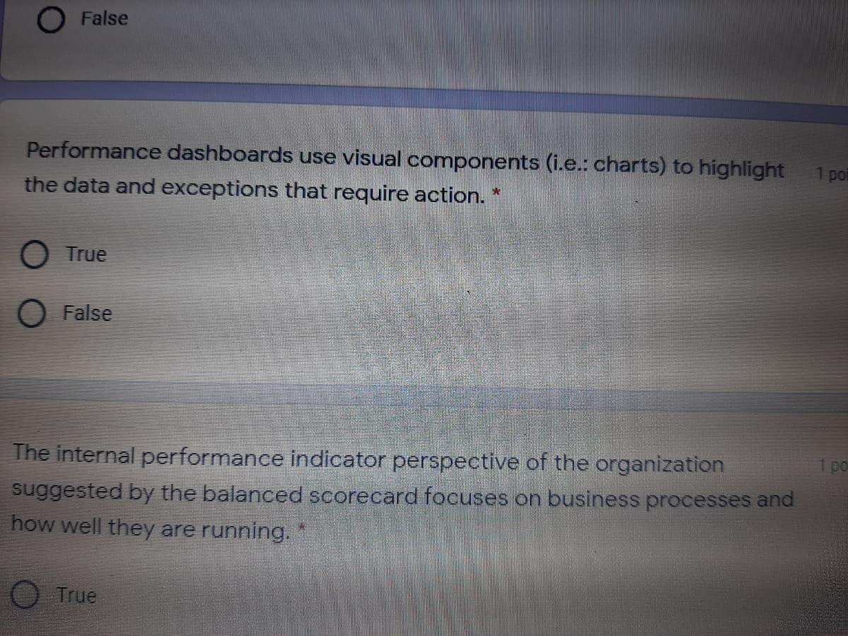 O False
Performance dashboards use visual components (i.e.: charts) to highlight
1 por
the data and exceptions that require action. *
О Tue
O False
The internal performance indicator perspective of the organization
po
suggested by the balanced scorecard focuses on business processes and
how well they are running. *
