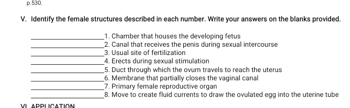 p.530.
V. Identify the female structures described in each number. Write your answers on the blanks provided.
_1. Chamber that houses the developing fetus
2. Canal that receives the penis during sexual intercourse
3. Usual site of fertilization
4. Erects during sexual stimulation
5. Duct through which the ovum travels to reach the uterus
_6. Membrane that partially closes the vaginal canal
_7. Primary female reproductive organ
8. Move to create fluid currents to draw the ovulated egg into the uterine tube
VI APPIICATION
