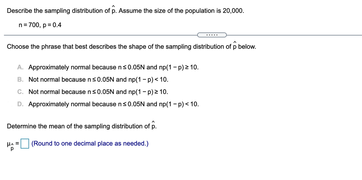 Describe the sampling distribution of
Assume the size of the population is 20,000.
n = 700, p = 0.4
.....
Choose the phrase that best describes the shape of the sampling distribution of p below.
A. Approximately normal because n<0.05N and np(1 - p) > 10.
B. Not normal because n<0.05N and np(1 – p)< 10.
C. Not normal because n<0.05N and np(1 – p) > 10.
D. Approximately normal because ns0.05N and np(1 - p) < 10.
Determine the mean of the sampling distribution of p.
|(Round to one decimal place as needed.)

