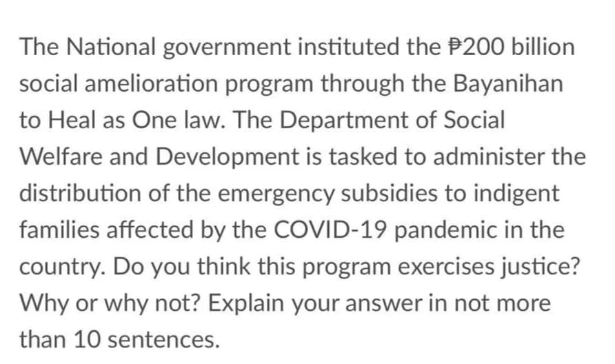The National government instituted the P200 billion
social amelioration program through the Bayanihan
to Heal as One law. The Department of Social
Welfare and Development is tasked to administer the
distribution of the emergency subsidies to indigent
families affected by the COVID-19 pandemic in the
country. Do you think this program exercises justice?
Why or why not? Explain your answer in not more
than 10 sentences.
