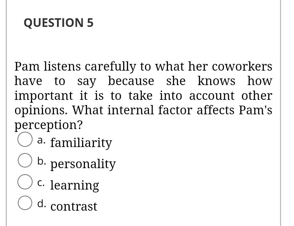 QUESTION 5
Pam listens carefully to what her coworkers
have to say because she knows how
important it is to take into account other
opinions. What internal factor affects Pam's
perception?
a. familiarity
b. personality
c. learning
d. contrast
