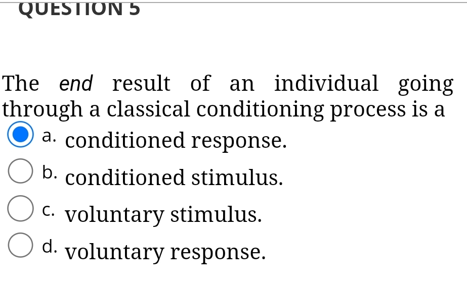 QUESTION 5
The end result of an individual going
through a classical conditioning process is a
a. conditioned response.
b. conditioned stimulus.
C. voluntary stimulus.
d. voluntary response.
