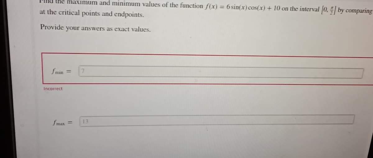 the maximum and minimum values of the function f(x) = 6 sin(x) cos(x) + 10 on the interval [0, by comparing
at the critical points and endpoints.
Provide your answers as exact values.
f min
Incorrect
=
7
fmax = 13