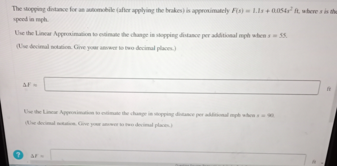 The stopping distance for an automobile (after applying the brakes) is approximately F(s) = 1.1s + 0.054s² ft, where s is the
speed in mph.
Use the Linear Approximation to estimate the change in stopping distance per additional mph when s = 55.
(Use decimal notation. Give your answer to two decimal places.)
?
AF =
Use the Linear Approximation to estimate the change in stopping distance per additional mph when s = 90.
(Use decimal notation. Give your answer to two decimal places.)
AF =
ft
ft