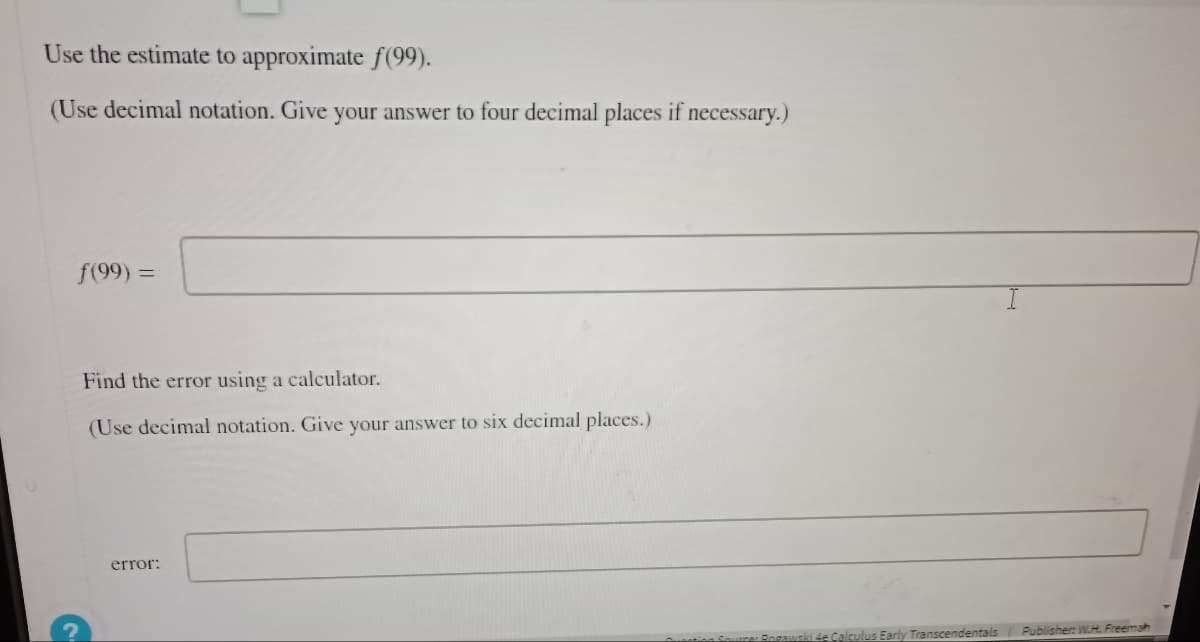 Use the estimate to approximate f(99).
(Use decimal notation. Give your answer to four decimal places if necessary.)
ƒ(99) =
Find the error using a calculator.
(Use decimal notation. Give your answer to six decimal places.)
error:
4e Calculus Early Transcendentals
Publisher: W.H. Freemah