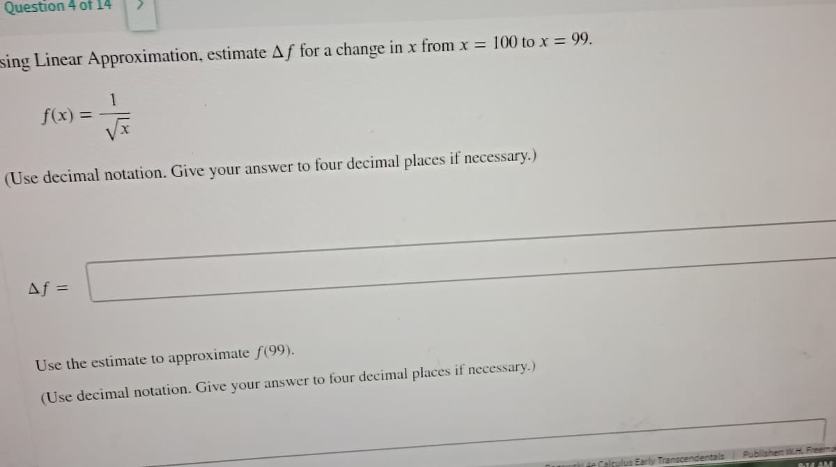 Question 4 of 14
sing Linear Approximation, estimate Af for a change in x from x = 100 to x = 99.
√
(Use decimal notation. Give your answer to four decimal places if necessary.)
f(x) =
Af =
Use the estimate to approximate ƒ(99).
(Use decimal notation. Give your answer to four decimal places if necessary.)
Early Transcendentals
Publisher: WH Freemak
8.14 AM