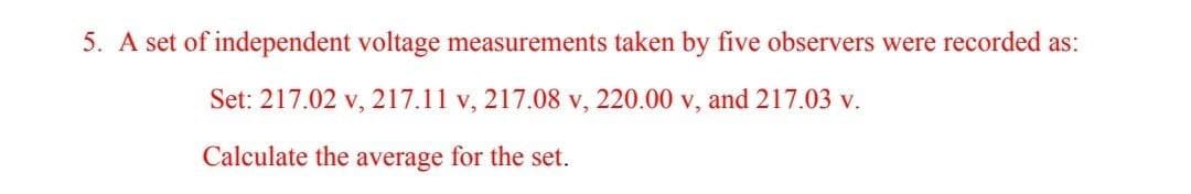 5. A set of independent voltage measurements taken by five observers were recorded as:
Set: 217.02 v, 217.11 v, 217.08 v, 220.00 v, and 217.03 v.
Calculate the average for the set.
