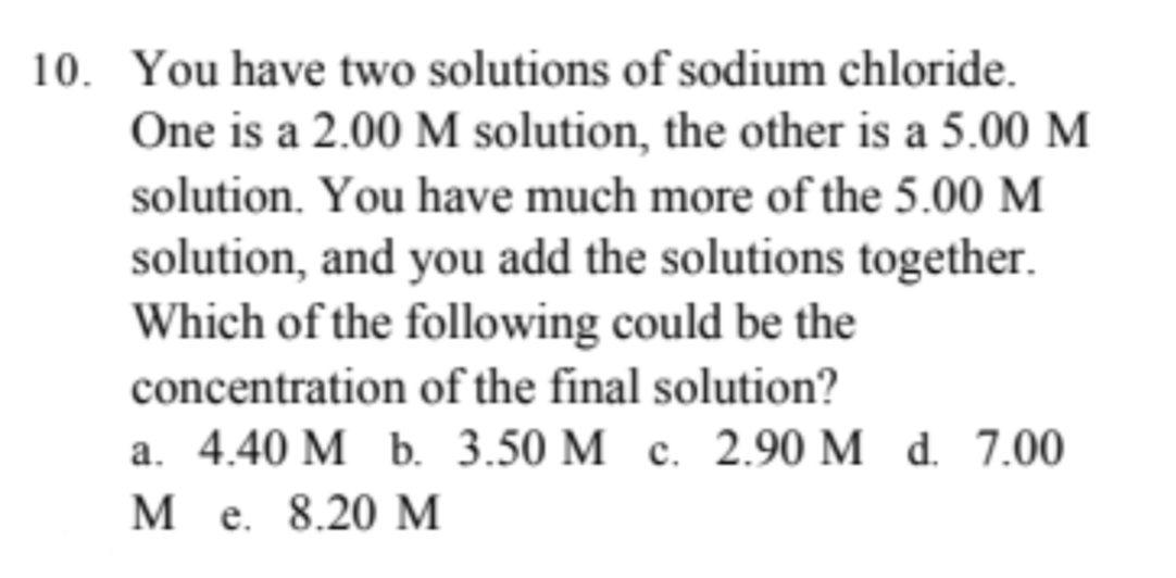 10. You have two solutions of sodium chloride.
One is a 2.00 M solution, the other is a 5.00 M
solution. You have much more of the 5.00 M
solution, and you add the solutions together.
Which of the following could be the
concentration of the final solution?
a. 4.40 M b. 3.50 M c. 2.90 M d. 7.00
M e. 8.20 M
