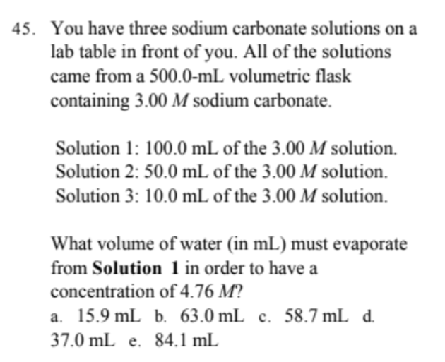 45. You have three sodium carbonate solutions on a
lab table in front of you. All of the solutions
came from a 500.0-mL volumetric flask
containing 3.00 M sodium carbonate.
Solution 1: 100.0 mL of the 3.00 M solution.
Solution 2: 50.0 mL of the 3.00 M solution.
Solution 3: 10.0 mL of the 3.00 M solution.
What volume of water (in mL) must evaporate
from Solution 1 in order to have a
concentration of 4.76 M?
a. 15.9 mL b. 63.0 mL c. 58.7 mL d.
37.0 mL e. 84.1 mL
