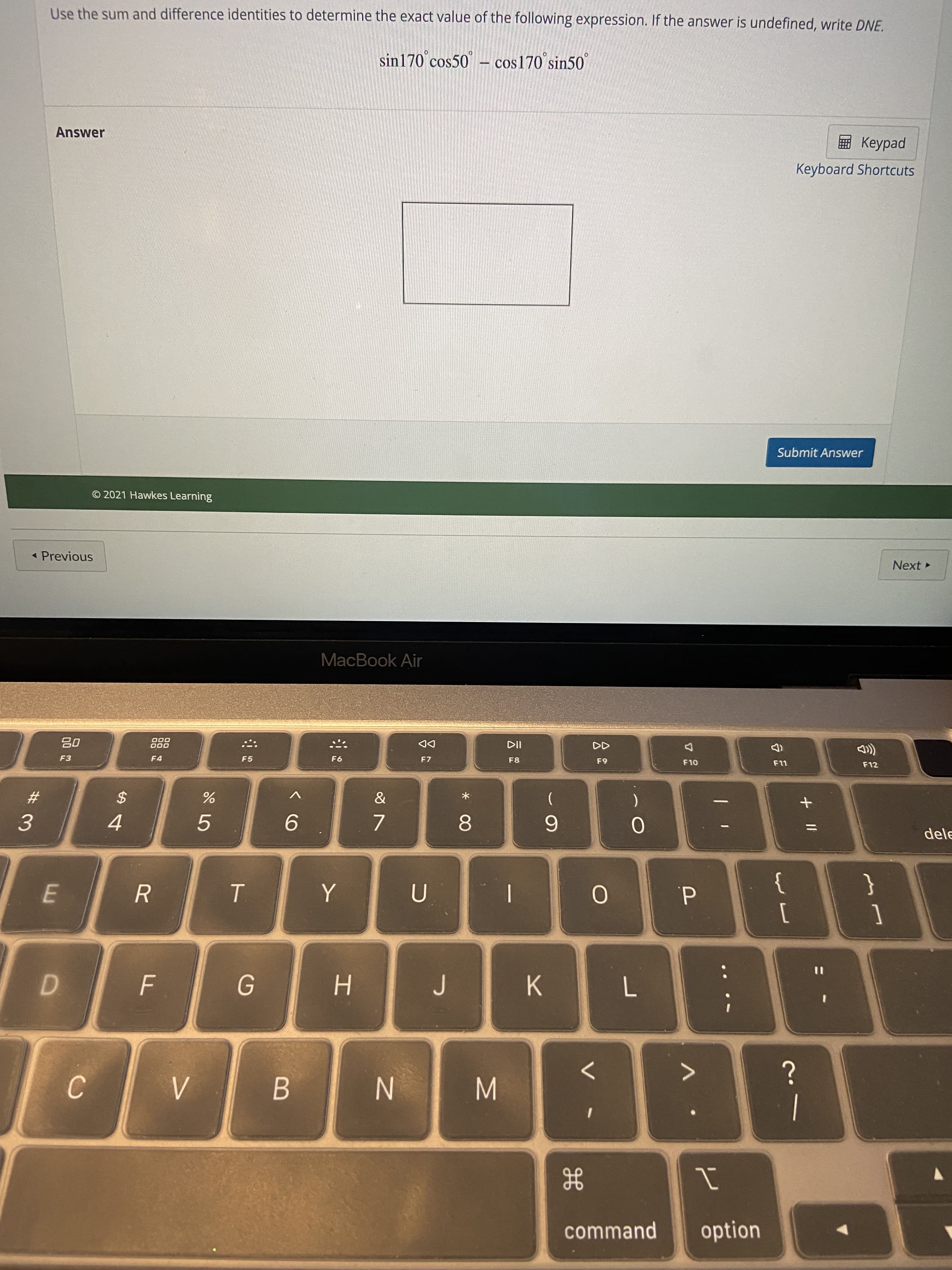 + I|
云
* 00
command
option
C.
N
B.
M.
<>
D.
H.
7.
%3D
E.
]
d.
3.
}
5.
4.
9.
23
2$
6.
F3
dele
F4
F5
000
000
F7
63
F8
DD
F12
MacBook Air
* Previous
Next
© 2021 Hawkes Learning
Submit Answer
Answer
Keyboard Shortcuts
ped
sin170 cos50 – cos170°sin50°
Use the sum and difference identities to determine the exact value of the following expression. If the answer is undefined, write DNE.
