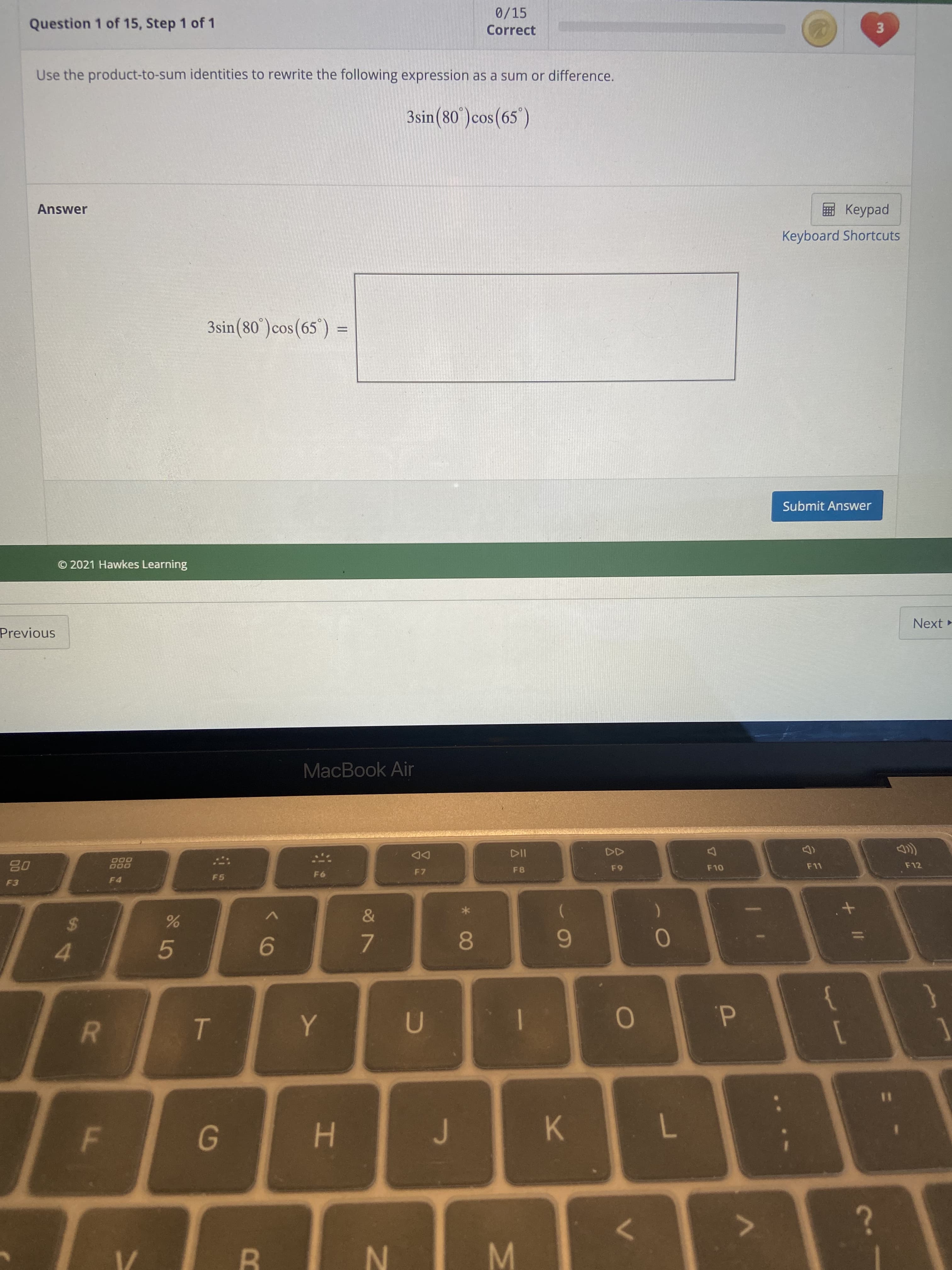 + II
3.
R
F.
00
Question 1 of 15, Step 1 of 1
0/15
Correct
Use the product-to-sum identities to rewrite the following expression as a sum or difference.
3sin(80°)cos(65')
Answer
pedp
Keyboard Shortcuts
3sin(80')cos(65') =
COS
Submit Answer
© 2021 Hawkes Learning
Previous
Next
MacBook Air
000
DD
F7
F5
F8
F10
F11
F12
4.
メ
5.
9.
7.
8.
6
d.
1
[
6.
%3D
H.
K.
7.
N.
