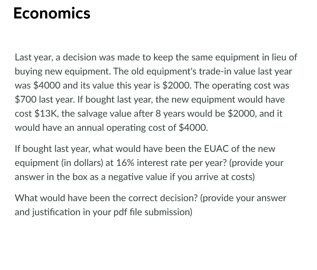 Economics
Last year, a decision was made to keep the same equipment in lieu of
buying new equipment. The old equipment's trade-in value last year
was $4000 and its value this year is $2000. The operating cost was
$700 last year. If bought last year, the new equipment would have
cost $13K, the salvage value after 8 years would be $2000, and it
would have an annual operating cost of $4000.
If bought last year, what would have been the EUAC of the new
equipment (in dollars) at 16% interest rate per year? (provide your
answer in the box as a negative value if you arrive at costs)
What would have been the correct decision? (provide your answer
and justification in your pdf file submission)
