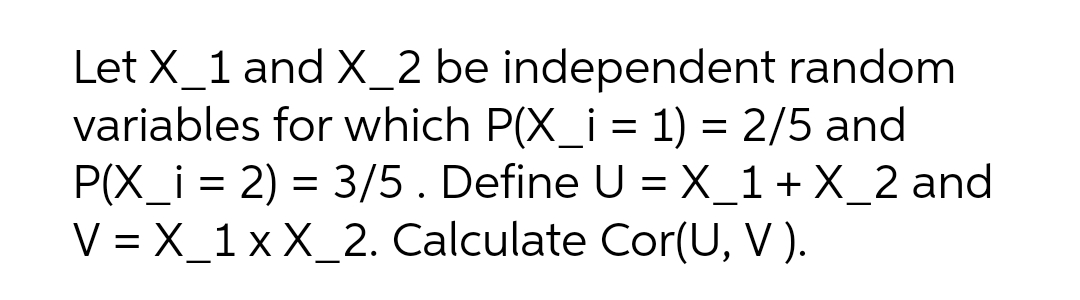 Let X_1 and X_2 be independent random
variables for which P(X_i = 1) = 2/5 and
P(X_i = 2) = 3/5. Define U = X_1+X_2 and
V = X_1 x X_2. Calculate Cor(U, V).
%3D
