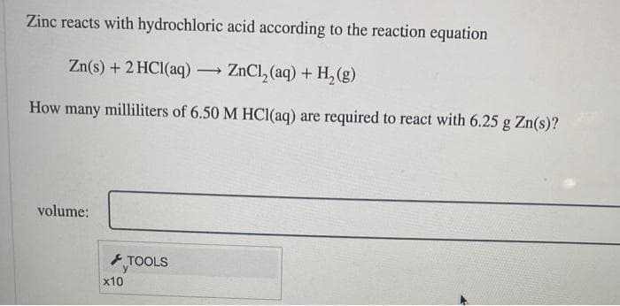Zinc reacts with hydrochloric acid according to the reaction equation
Zn(s) + 2 HCl(aq) → ZnCl₂ (aq) + H₂(g)
How many milliliters of 6.50 M HCl(aq) are required to react with 6.25 g Zn(s)?
volume:
x10
TOOLS