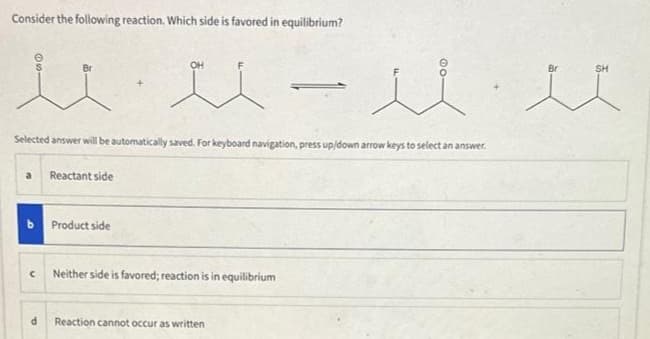 Consider the following reaction. Which side is favored in equilibrium?
uu - uu
a Reactant side
Selected answer will be automatically saved. For keyboard navigation, press up/down arrow keys to select an answer.
C
d
OH
Product side
Neither side is favored; reaction is in equilibrium
@O
Reaction cannot occur as written
SH