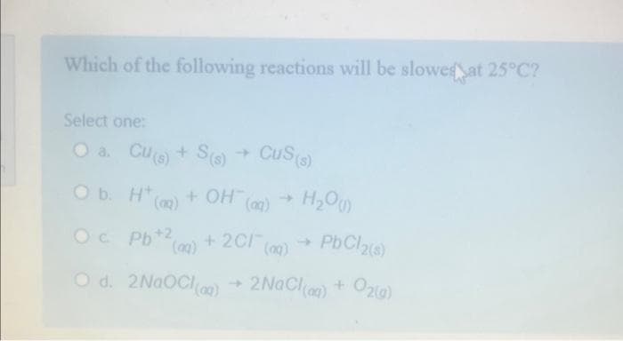 Which of the following reactions will be slowed at 25°C?
Select one:
a.
O b.
Cu(s) + S(s) → CuS(s)
H* (g)
Ht
+ OH(aq)
H₂O)
Oc
Pb+2 (aq) + 2Cl(aq) → PbCl2(s)
O d. 2NaOCl(aq) → 2NaCl(aq) + O2(g)