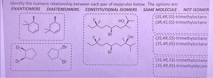 Identify the isomeric relationship between each pair of molecules below. The options are:
ENANTIOMERS DIASTEREOMERS. CONSTITUTIONAL ISOMERS SAME MOLECULE NOT ISOMER
Br
Br
Br
Br
Br
Br
НО
OH
(3S,4R,5S)-trimethyloctane
(3R,4S,5S)-trimethyloctane
(3S,4R,5S)-trimethyloctane
(3S,4R,6S)-trimethyloctane
(3S,4R,5S)-trimethyloctane
(35,4R,6S)-trimethyldecane