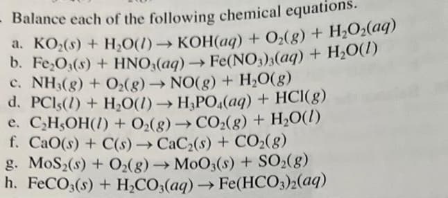 - Balance each of the following chemical equations.
a. KO₂(s) + H₂O(1)→→KOH(aq) + O₂(g) + H₂O₂(aq)
b. Fe₂O3(s) + HNO3(aq) → Fe(NO3)3(aq) + H₂O(1)
c. NH3(g) + O₂(g) → NO(g) + H₂O(g)
d. PCls(1) + H₂O(1)→ H₂PO4(aq) + HCl(g)
e. C₂H,OH(1) + O₂(g) → CO₂(g) + H₂O(l)
f. CaO(s) + C(s)→ CaC₂(s) + CO₂(g)
g. MoS2(s) + O₂(g) → MoO3(s) + SO₂(g)
h. FeCO3(s) + H₂CO3(aq) → Fe(HCO3)2(aq)