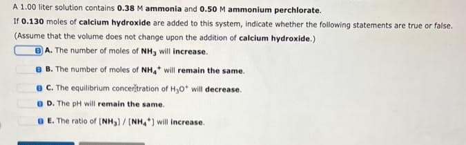 A 1.00 liter solution contains 0.38 M ammonia and 0.50 M ammonium perchlorate.
If 0.130 moles of calcium hydroxide are added to this system, indicate whether the following statements are true or false.
(Assume that the volume does not change upon the addition of calcium hydroxide.)
BA. The number of moles of NH3 will increase.
B. The number of moles of NH4* will remain the same.
BC. The equilibrium conceritration of H₂O* will decrease.
D. The pH will remain the same.
e E. The ratio of [NH3] / [NH4*] will increase.
