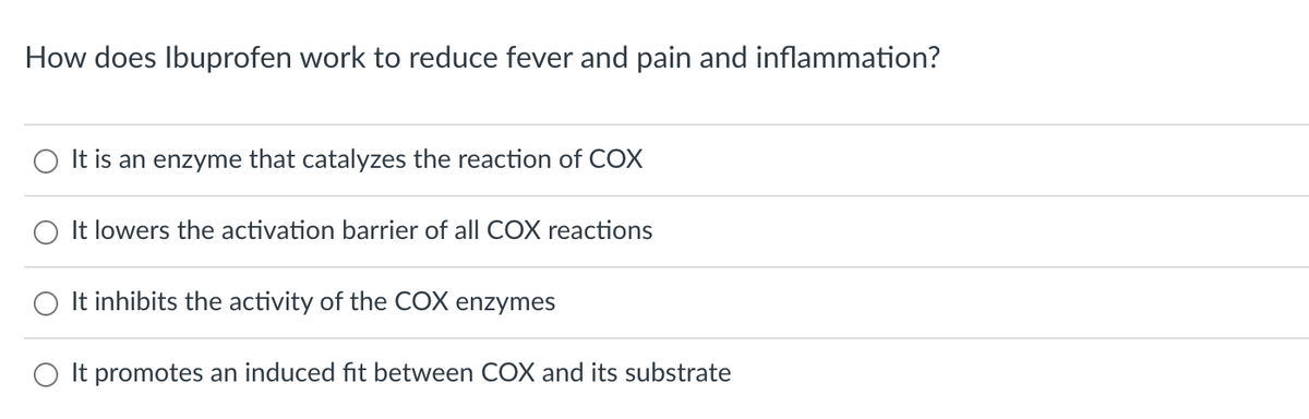 How does Ibuprofen work to reduce fever and pain and inflammation?
It is an enzyme that catalyzes the reaction of COX
It lowers the activation barrier of all COX reactions
It inhibits the activity of the COX enzymes
It promotes an induced fit between COX and its substrate