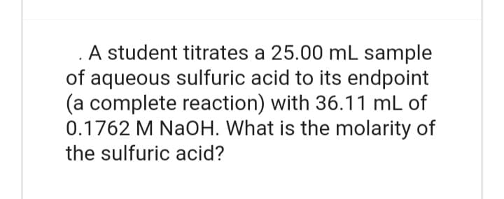 A student titrates a 25.00 mL sample
of aqueous sulfuric acid to its endpoint
(a complete reaction) with 36.11 mL of
0.1762 M NaOH. What is the molarity of
the sulfuric acid?