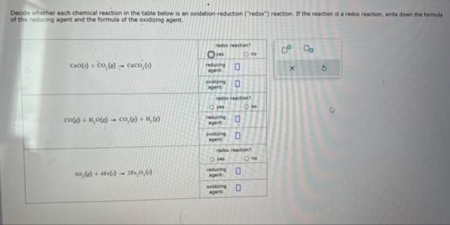 Decide whether each chemical reaction in the table below is an oxidation-reduction ("redox") reaction. If the reaction is a redox reaction, write down the formula
of the reducing agent and the formula of the oxidizing agent.
cao(s) + Co, (e)-caco (0)
co(s) +11,0(e) co,(e) +11, (e)
30,(e) 4Fe() 21,0,0)
redox reaction?
Oves
reducing
agent
oxiduing 0
agent
O yes
redox reaction?
reducing
agent:
0
oxidizing
agent:
O yes
0
0
redox reaction?
O no
reducing 0
agent:
0
exidizing
agent:
20
Ono
X
G