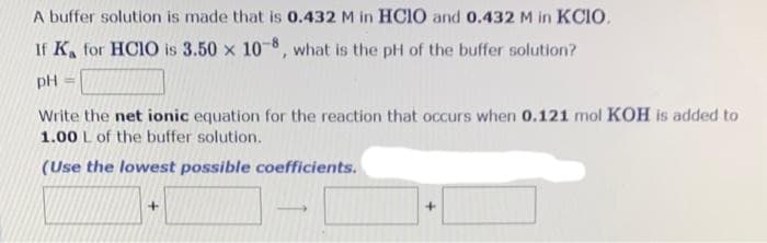 A buffer solution is made that is 0.432 M in HCIO and 0.432 M in KCIO.
If K, for HCIO is 3.50 x 10-8, what is the pH of the buffer solution?
pH =
Write the net ionic equation for the reaction that occurs when 0.121 mol KOH is added to
1.00 L of the buffer solution.
(Use the lowest possible coefficients.