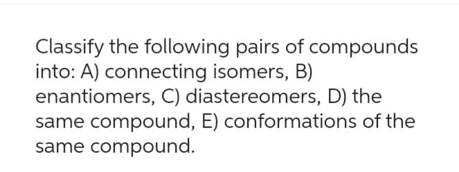 Classify the following pairs of compounds
into: A) connecting isomers, B)
enantiomers, C) diastereomers, D) the
same compound, E) conformations of the
same compound.